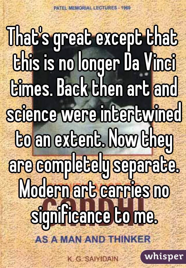 That's great except that this is no longer Da Vinci times. Back then art and science were intertwined to an extent. Now they are completely separate. Modern art carries no significance to me.