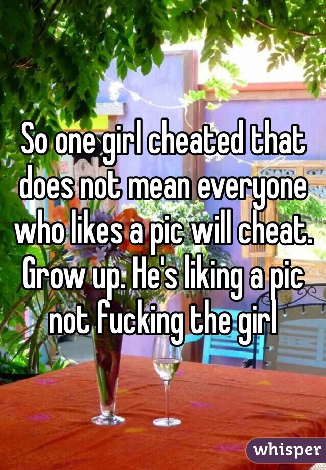 So one girl cheated that does not mean everyone who likes a pic will cheat. Grow up. He's liking a pic not fucking the girl  