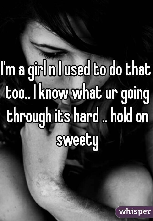 I'm a girl n I used to do that too.. I know what ur going through its hard .. hold on sweety