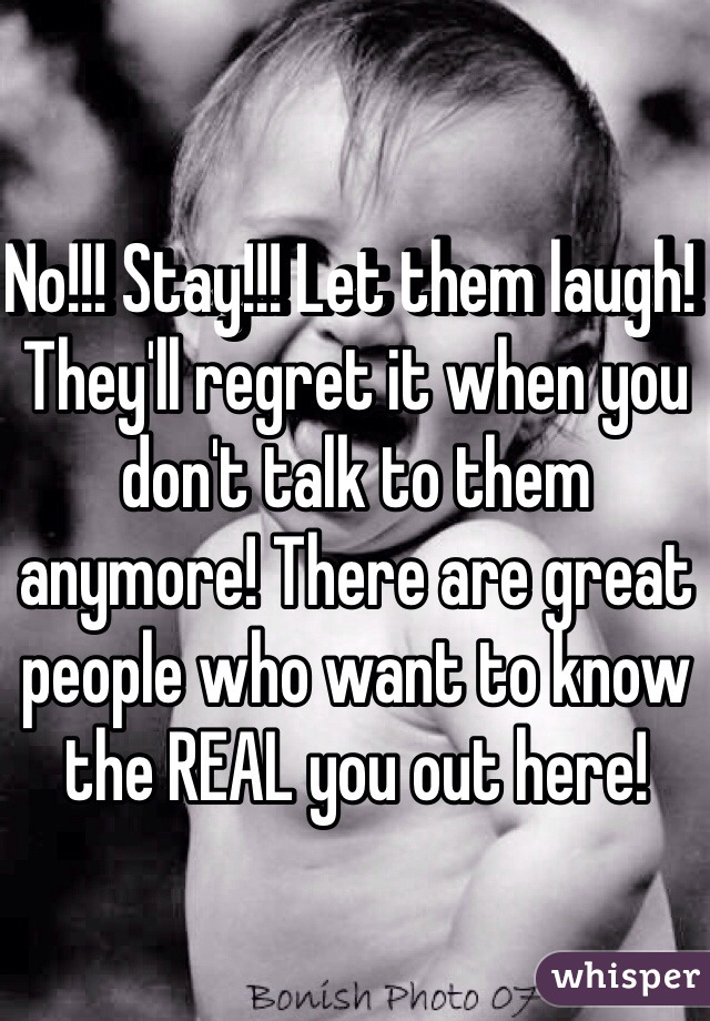No!!! Stay!!! Let them laugh! They'll regret it when you don't talk to them anymore! There are great people who want to know the REAL you out here!