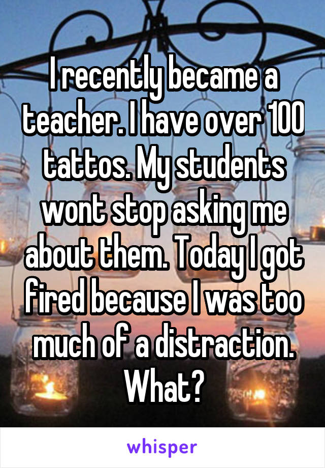 I recently became a teacher. I have over 100 tattos. My students wont stop asking me about them. Today I got fired because I was too much of a distraction. What?