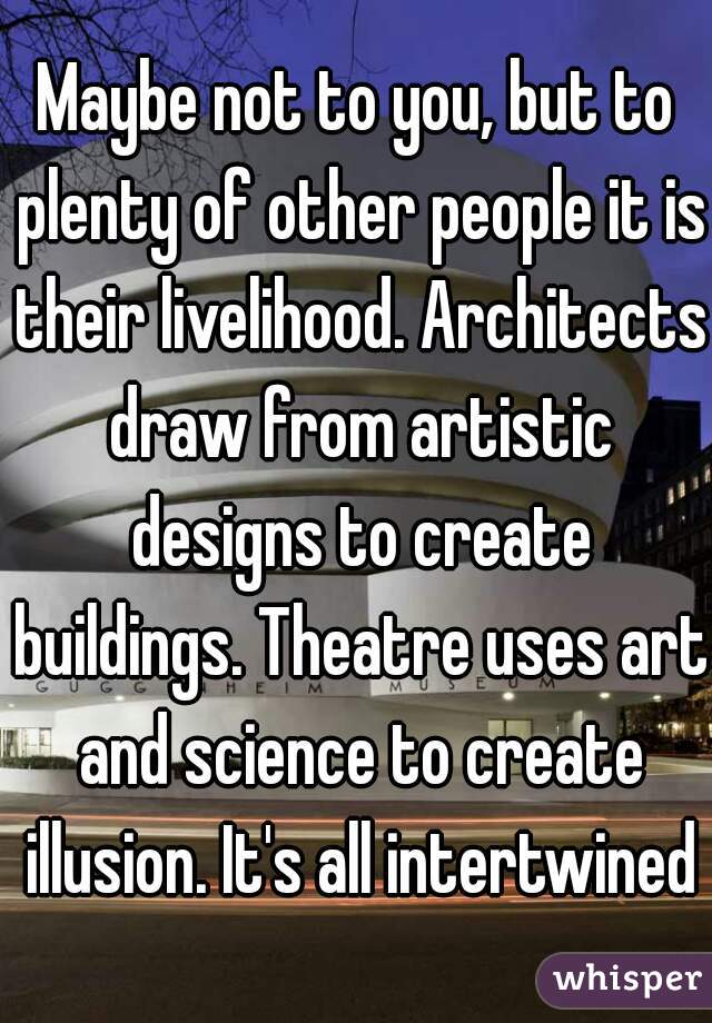 Maybe not to you, but to plenty of other people it is their livelihood. Architects draw from artistic designs to create buildings. Theatre uses art and science to create illusion. It's all intertwined