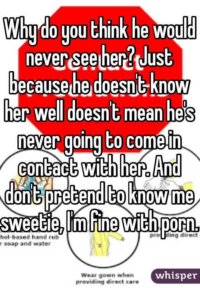 Why do you think he would never see her? Just because he doesn't know her well doesn't mean he's never going to come in contact with her. And don't pretend to know me sweetie, I'm fine with porn.