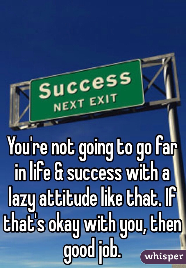 You're not going to go far in life & success with a lazy attitude like that. If that's okay with you, then good job.