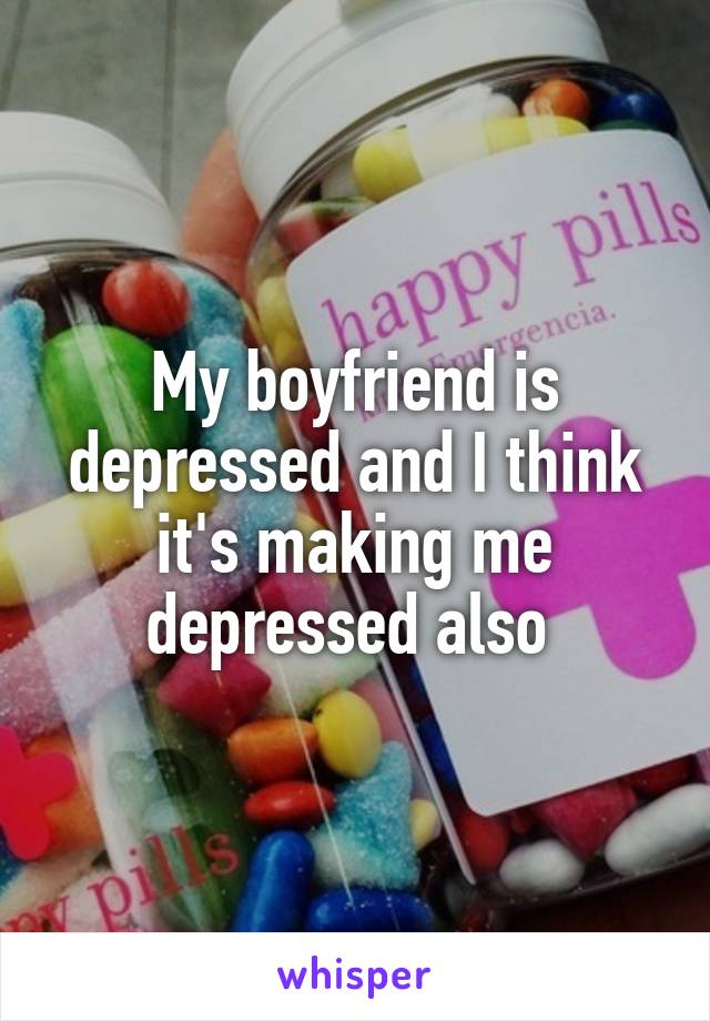My boyfriend is depressed and I think it's making me depressed also 