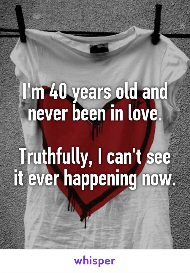 I'm 40 years old and never been in love.

Truthfully, I can't see it ever happening now.