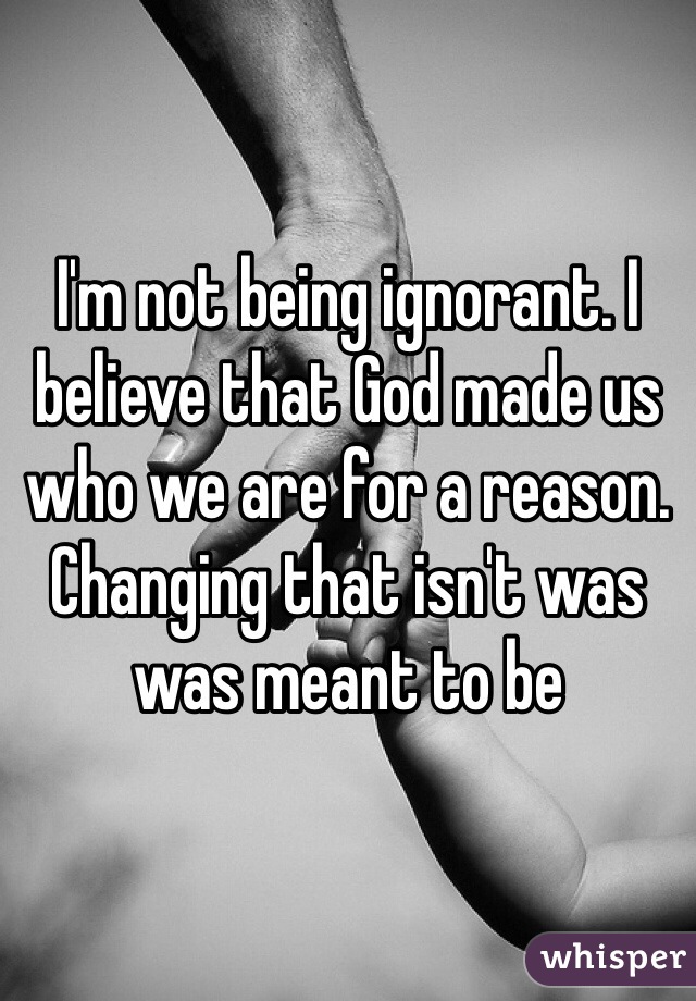 I'm not being ignorant. I believe that God made us who we are for a reason. Changing that isn't was was meant to be