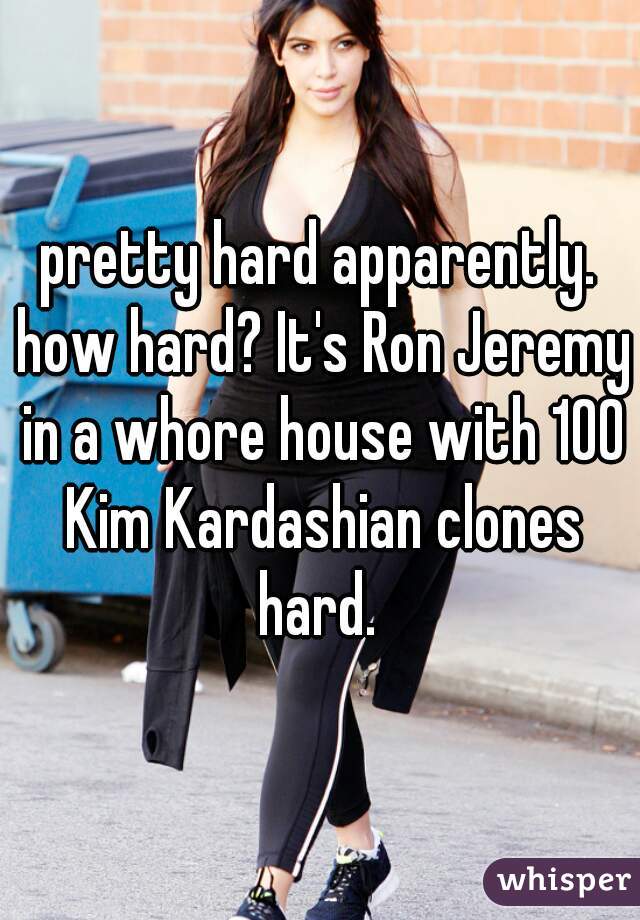 pretty hard apparently. how hard? It's Ron Jeremy in a whore house with 100 Kim Kardashian clones hard. 