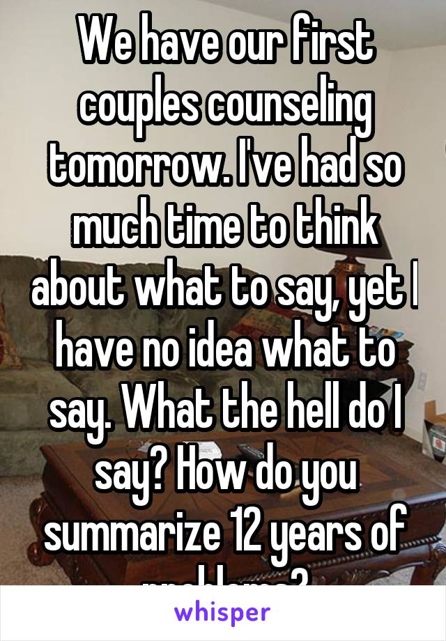 We have our first couples counseling tomorrow. I've had so much time to think about what to say, yet I have no idea what to say. What the hell do I say? How do you summarize 12 years of problems?