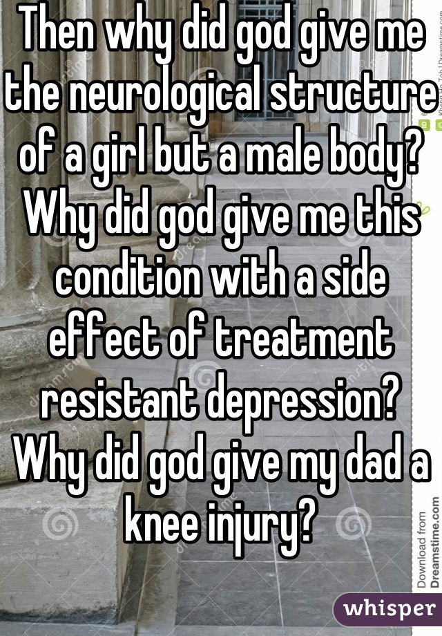 Then why did god give me the neurological structure of a girl but a male body? Why did god give me this condition with a side effect of treatment resistant depression? Why did god give my dad a knee injury?

If god was real if be a satanist.