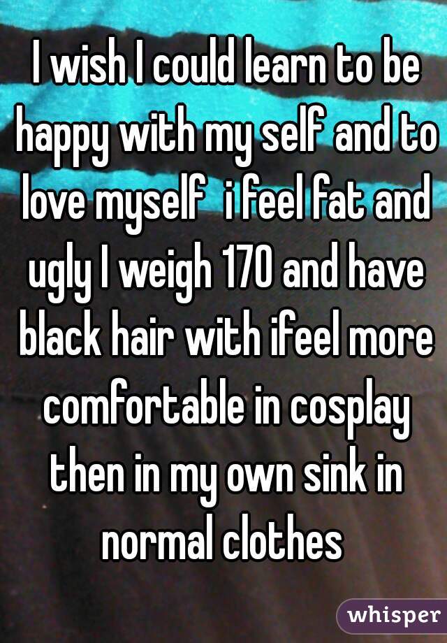  I wish I could learn to be happy with my self and to love myself  i feel fat and ugly I weigh 170 and have black hair with ifeel more comfortable in cosplay then in my own sink in normal clothes 