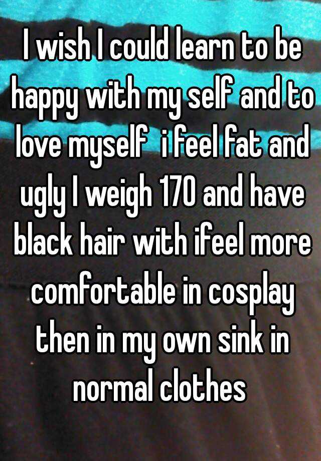  I wish I could learn to be happy with my self and to love myself  i feel fat and ugly I weigh 170 and have black hair with ifeel more comfortable in cosplay then in my own sink in normal clothes 