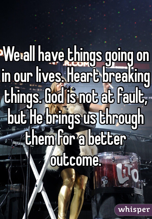 We all have things going on in our lives. Heart breaking things. God is not at fault, but He brings us through them for a better outcome.