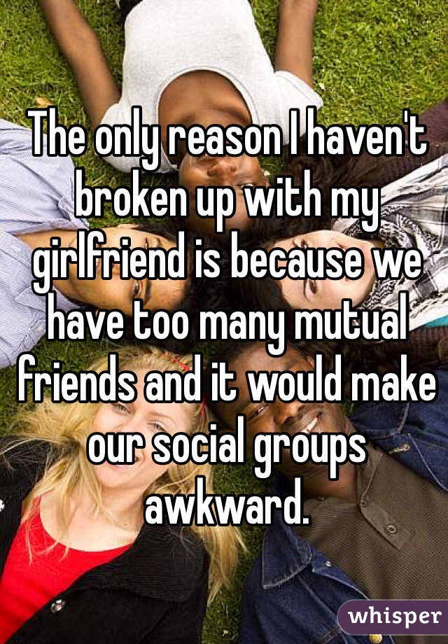 The only reason I haven't broken up with my girlfriend is because we have too many mutual friends and it would make our social groups awkward.