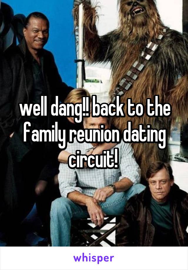 well dang!! back to the family reunion dating circuit! 