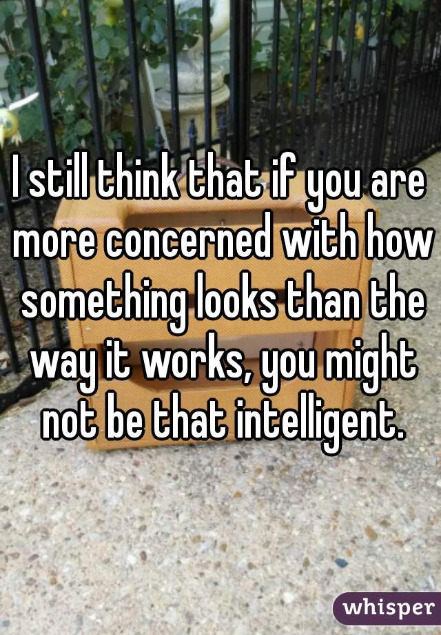 I still think that if you are more concerned with how something looks than the way it works, you might not be that intelligent.