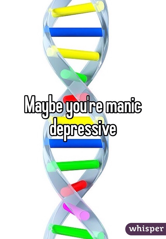 Maybe you're manic depressive 