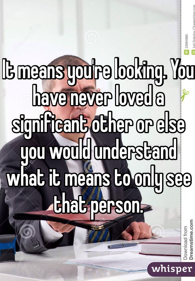 It means you're looking. You have never loved a significant other or else you would understand what it means to only see that person. 