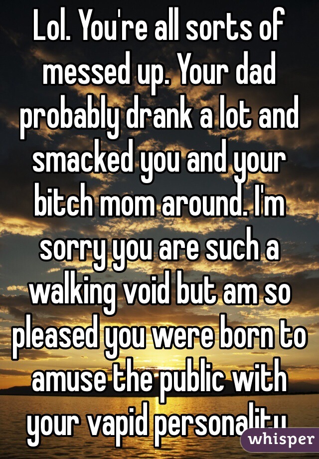 Lol. You're all sorts of messed up. Your dad probably drank a lot and smacked you and your  bitch mom around. I'm sorry you are such a walking void but am so pleased you were born to amuse the public with your vapid personality.