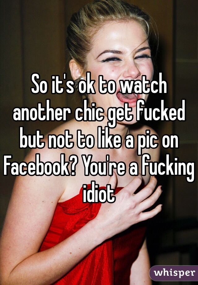 So it's ok to watch another chic get fucked but not to like a pic on Facebook? You're a fucking idiot 