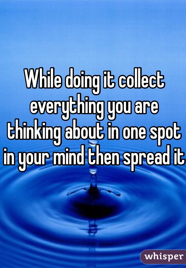 While doing it collect everything you are thinking about in one spot in your mind then spread it