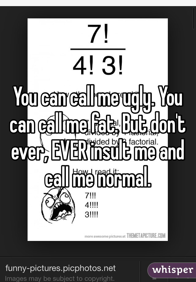 You can call me ugly. You can call me fat. But don't ever, EVER insult me and call me normal. 