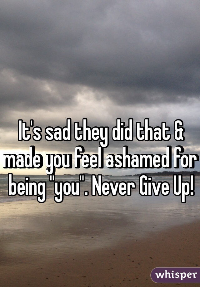 It's sad they did that & made you feel ashamed for being "you". Never Give Up!