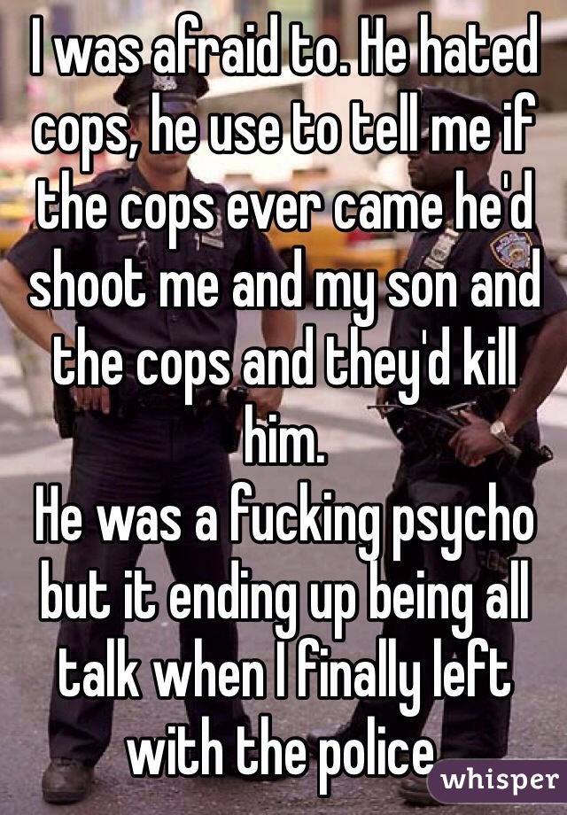 I was afraid to. He hated cops, he use to tell me if the cops ever came he'd shoot me and my son and the cops and they'd kill him. 
He was a fucking psycho but it ending up being all talk when I finally left with the police.