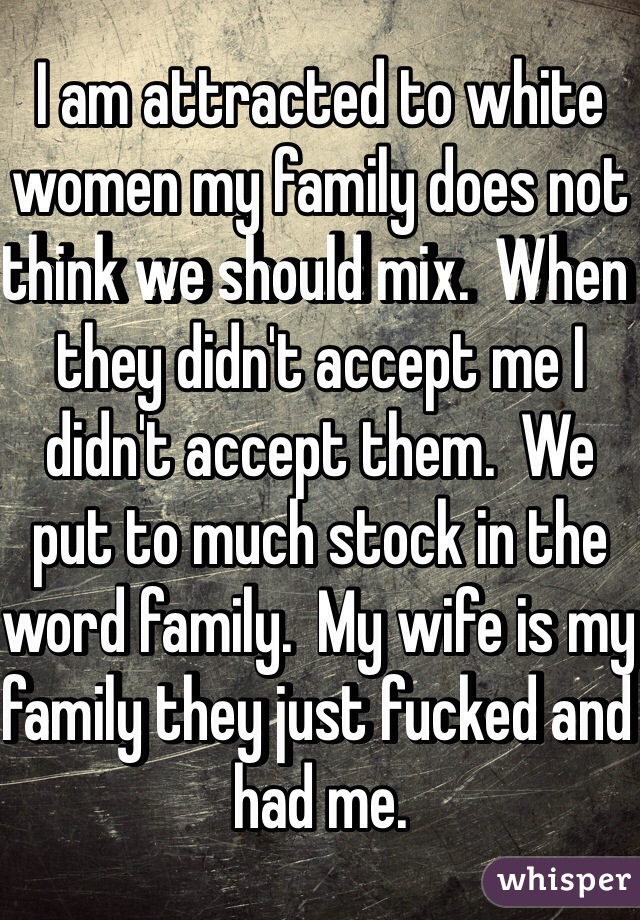 I am attracted to white women my family does not think we should mix.  When they didn't accept me I didn't accept them.  We put to much stock in the word family.  My wife is my family they just fucked and had me.  