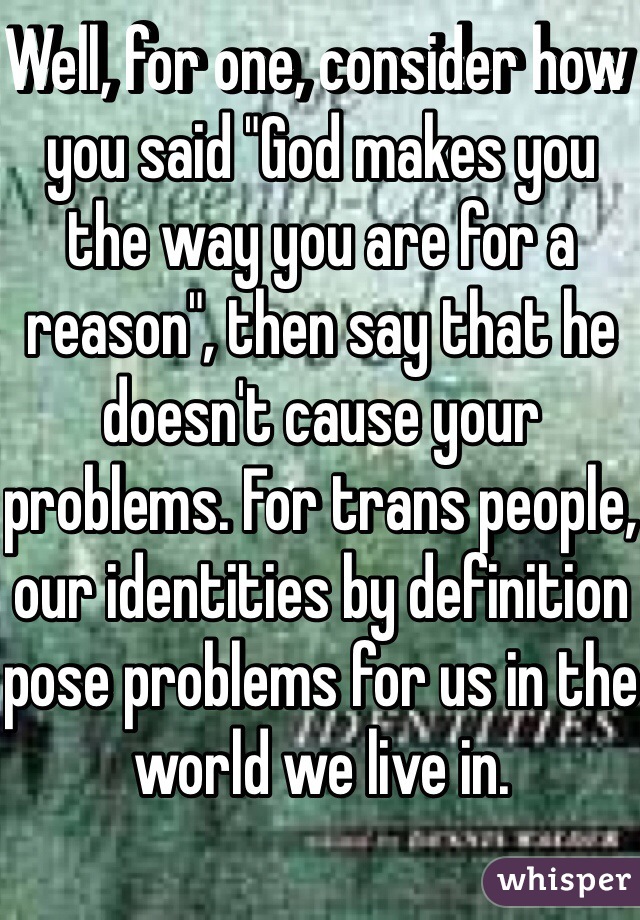 Well, for one, consider how you said "God makes you the way you are for a reason", then say that he doesn't cause your problems. For trans people, our identities by definition pose problems for us in the world we live in.