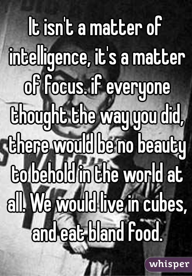 It isn't a matter of intelligence, it's a matter of focus. if everyone thought the way you did, there would be no beauty to behold in the world at all. We would live in cubes, and eat bland food.