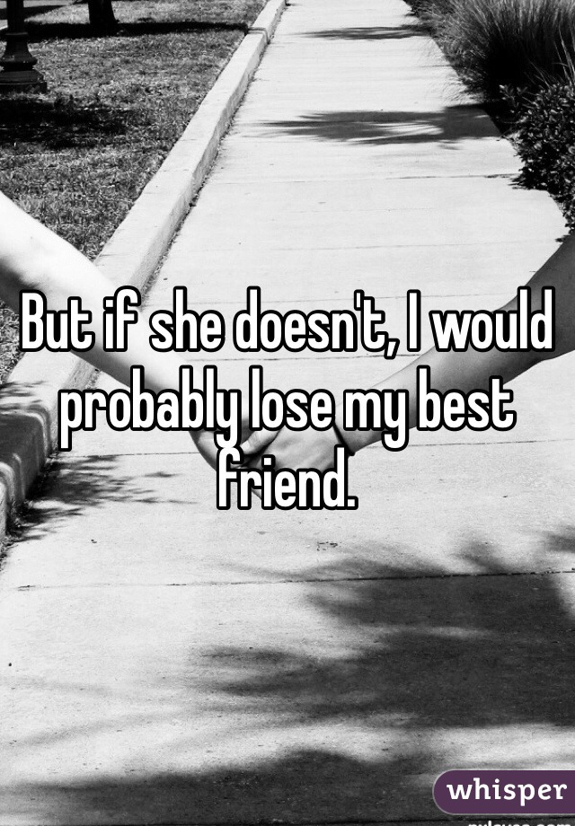 But if she doesn't, I would probably lose my best friend.