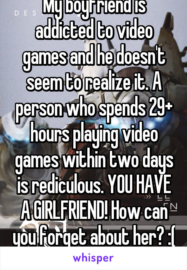 My boyfriend is addicted to video games and he doesn't seem to realize it. A person who spends 29+ hours playing video games within two days is rediculous. YOU HAVE A GIRLFRIEND! How can you forget about her? :( 