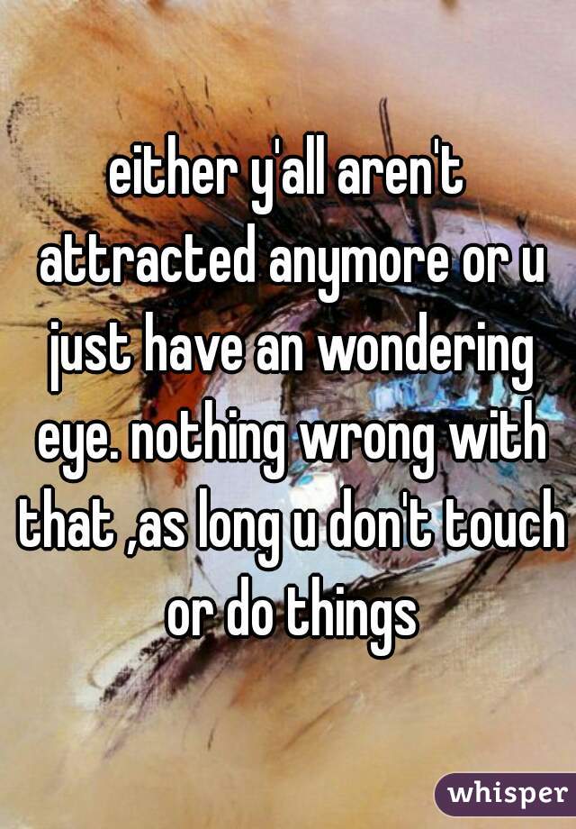 either y'all aren't attracted anymore or u just have an wondering eye. nothing wrong with that ,as long u don't touch or do things