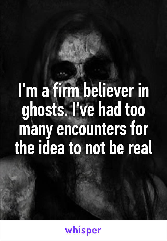 I'm a firm believer in ghosts. I've had too many encounters for the idea to not be real