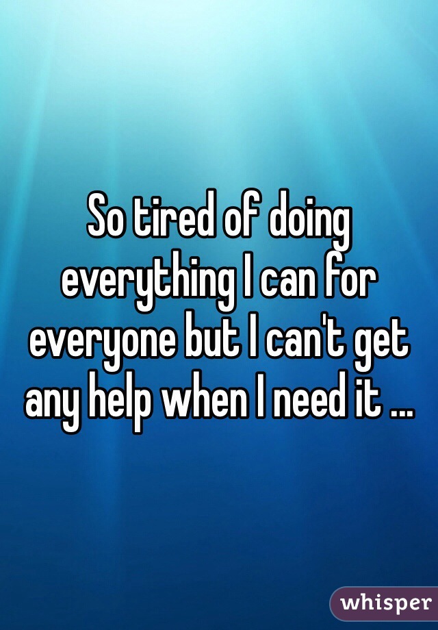 So tired of doing everything I can for everyone but I can't get any help when I need it ...