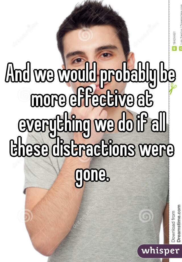 And we would probably be more effective at everything we do if all these distractions were gone.