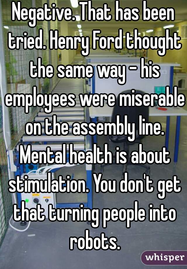 Negative. That has been tried. Henry Ford thought the same way - his employees were miserable on the assembly line. Mental health is about stimulation. You don't get that turning people into robots.