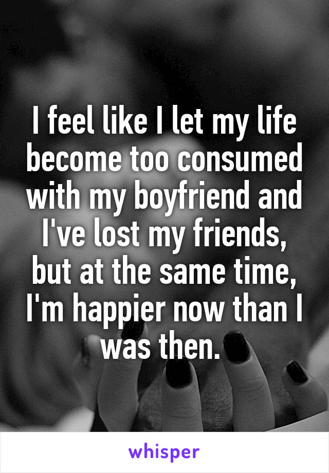 I feel like I let my life become too consumed with my boyfriend and I've lost my friends, but at the same time, I'm happier now than I was then. 