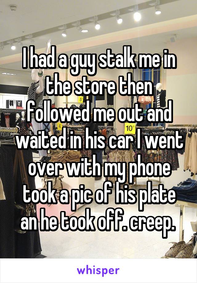 I had a guy stalk me in the store then followed me out and waited in his car I went over with my phone took a pic of his plate an he took off. creep. 