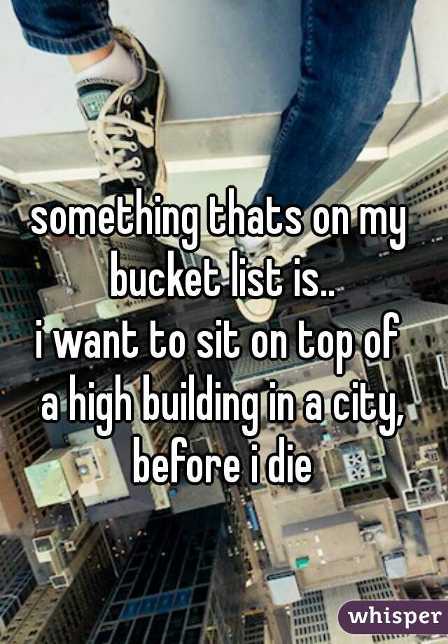 something thats on my 
bucket list is..
i want to sit on top of 
a high building in a city,
before i die