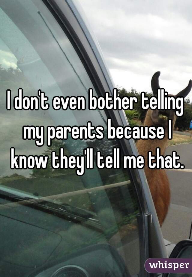 I don't even bother telling my parents because I know they'll tell me that.