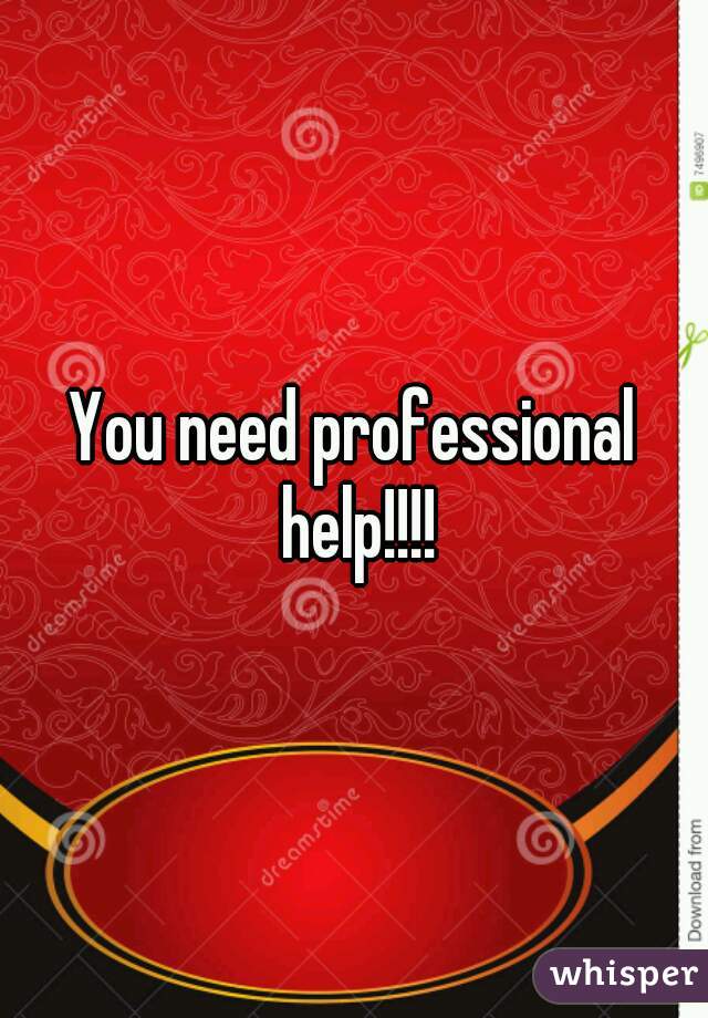 You need professional help!!!!