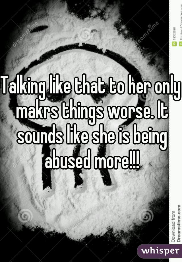 Talking like that to her only makrs things worse. It sounds like she is being abused more!!!