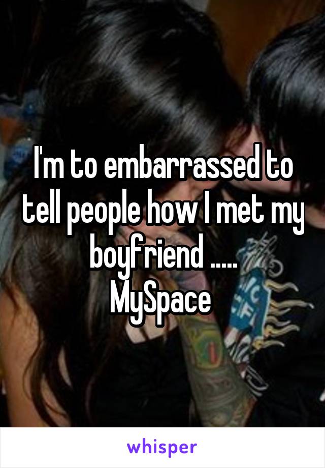 I'm to embarrassed to tell people how I met my boyfriend .....
MySpace 