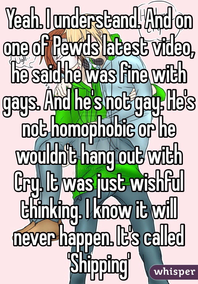 Yeah. I understand. And on one of Pewds latest video, he said he was fine with gays. And he's not gay. He's not homophobic or he wouldn't hang out with Cry. It was just wishful thinking. I know it will never happen. It's called 'Shipping'