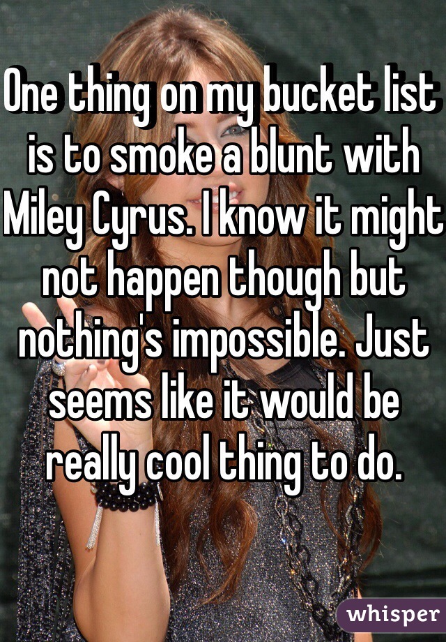 One thing on my bucket list is to smoke a blunt with Miley Cyrus. I know it might not happen though but nothing's impossible. Just seems like it would be really cool thing to do. 