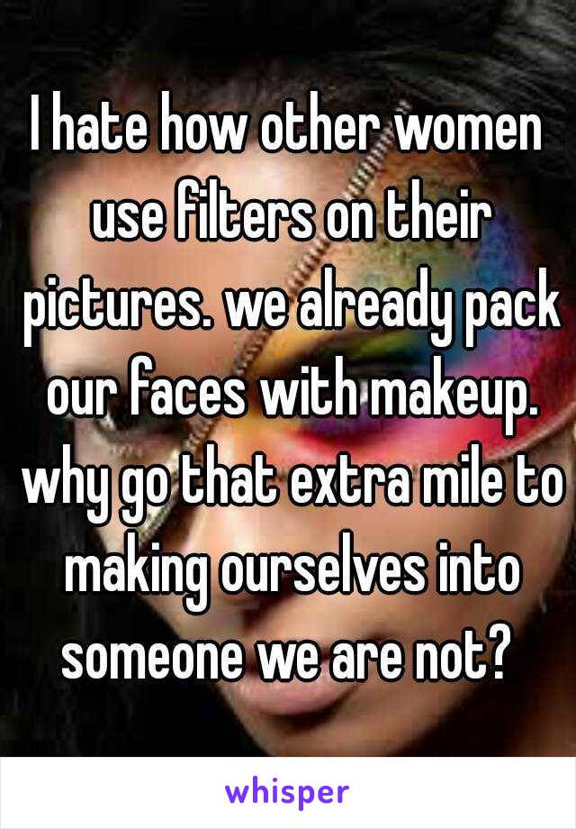 I hate how other women use filters on their pictures. we already pack our faces with makeup. why go that extra mile to making ourselves into someone we are not? 