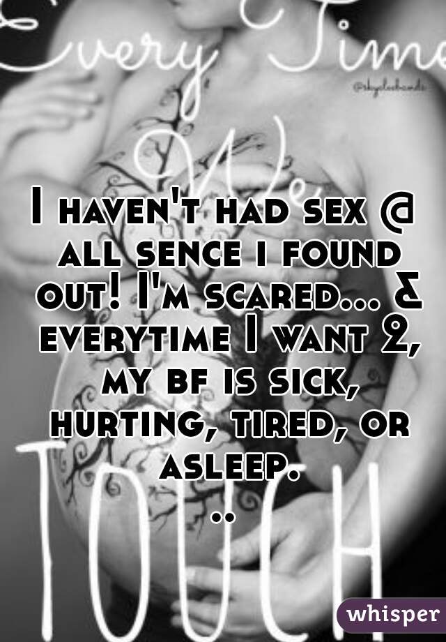 I haven't had sex @ all sence i found out! I'm scared... & everytime I want 2, my bf is sick, hurting, tired, or asleep...