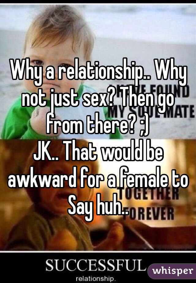 Why a relationship.. Why not just sex? Then go from there? ;)
JK.. That would be awkward for a female to
Say huh.. 